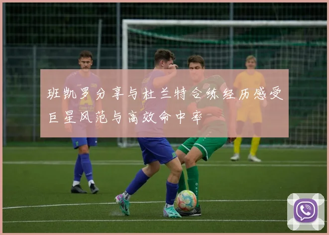 班凯罗分享与杜兰特合练经历感受巨星风范与高效命中率