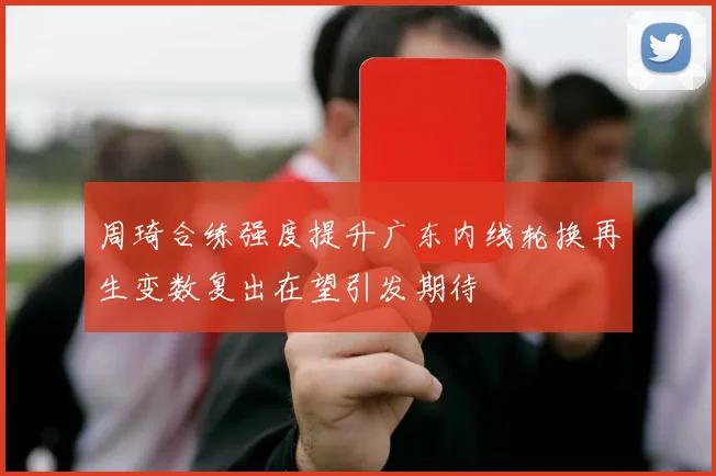 周琦合练强度提升广东内线轮换再生变数复出在望引发期待