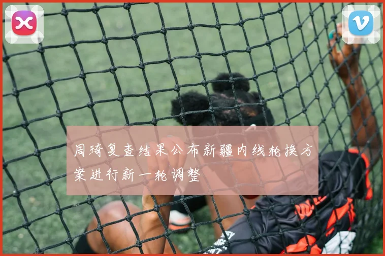 周琦复查结果公布新疆内线轮换方案进行新一轮调整