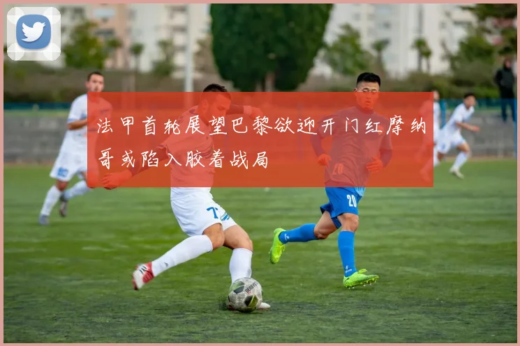 法甲首轮展望巴黎欲迎开门红摩纳哥或陷入胶着战局